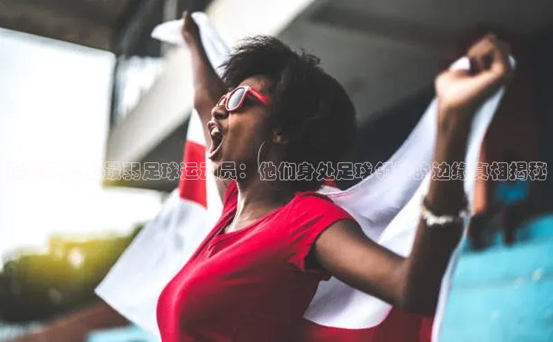 betvtor伟德国际官网登录入口引力传媒揭秘世界上最弱足球运动员：他们身处足球领域的边缘真相揭秘