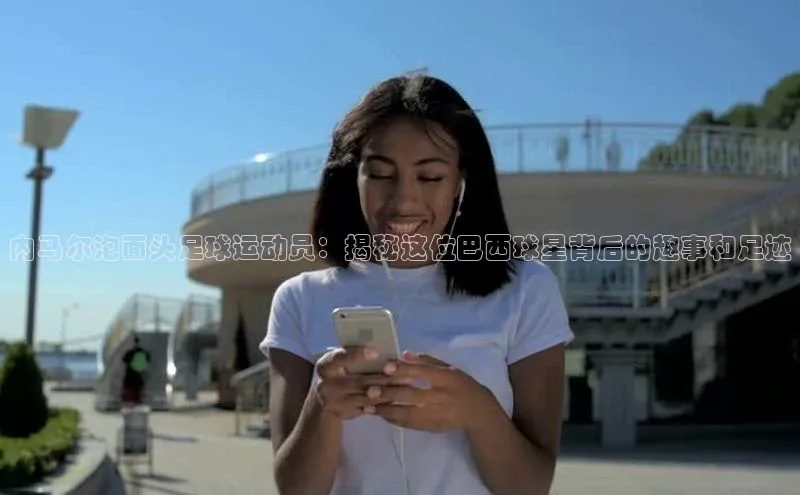 伟德国际官网登录入口云创智行内马尔泡面头足球运动员：揭秘这位巴西球星背后的趣事和足迹