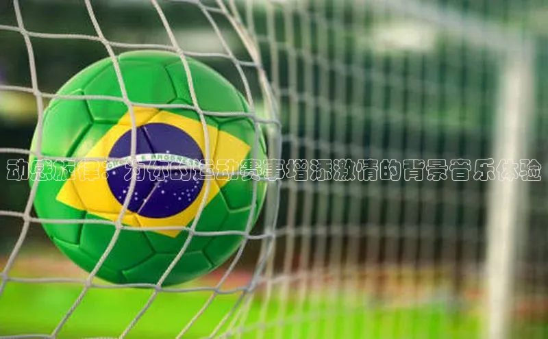 伟德betvlctor1946体育姚记科技动感旋律：为你的运动赛事增添激情的背景音乐体验