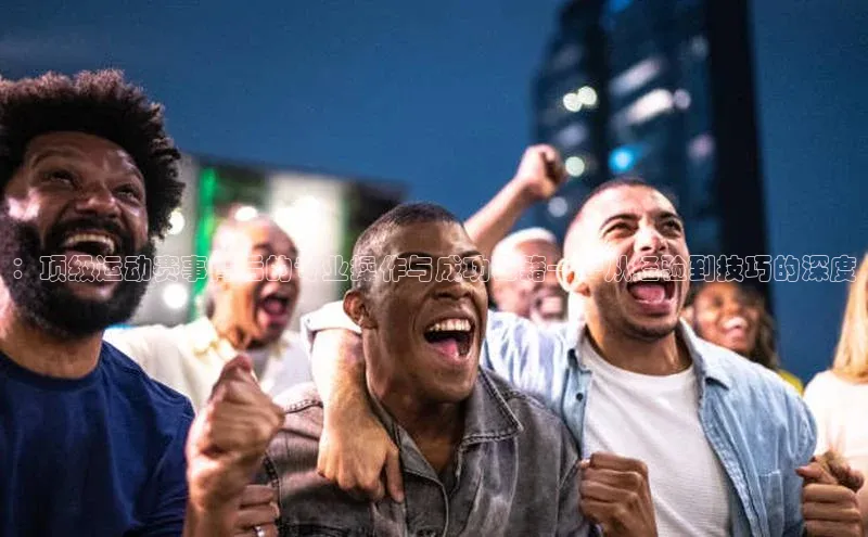 ：顶级运动赛事背后的专业操作与成功秘籍——从经验到技巧的深度